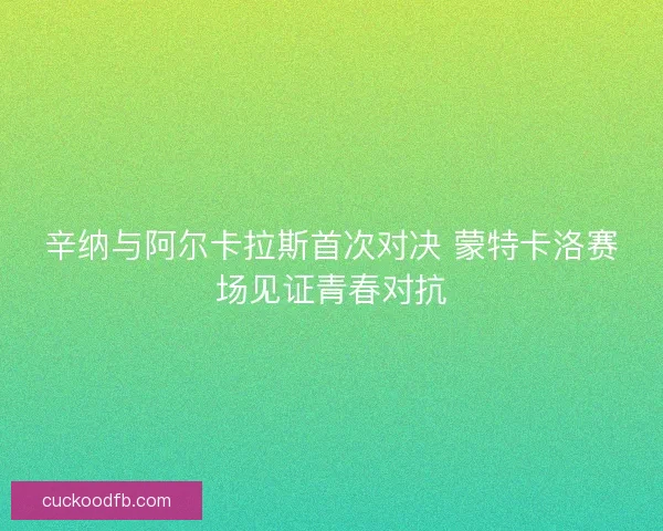 辛纳与阿尔卡拉斯首次对决 蒙特卡洛赛场见证青春对抗 辛纳与阿尔卡拉斯首次对决 蒙特卡洛赛场见证青春对抗