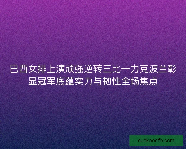 巴西女排上演顽强逆转三比一力克波兰彰显冠军底蕴实力与韧性全场焦点