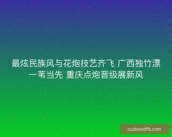 最炫民族风与花炮技艺齐飞 广西独竹漂一苇当先 重庆点炮晋级展新风