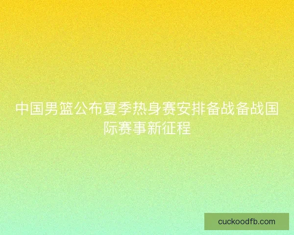 中国男篮公布夏季热身赛安排备战备战国际赛事新征程