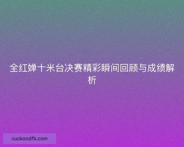 全红婵十米台决赛精彩瞬间回顾与成绩解析