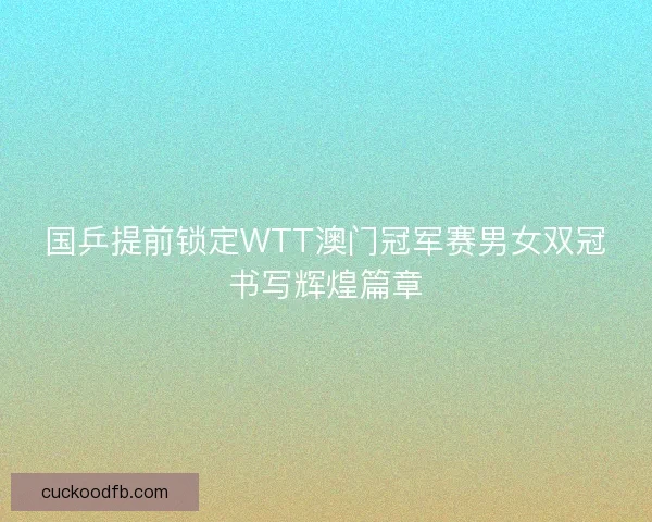 国乒提前锁定WTT澳门冠军赛男女双冠书写辉煌篇章