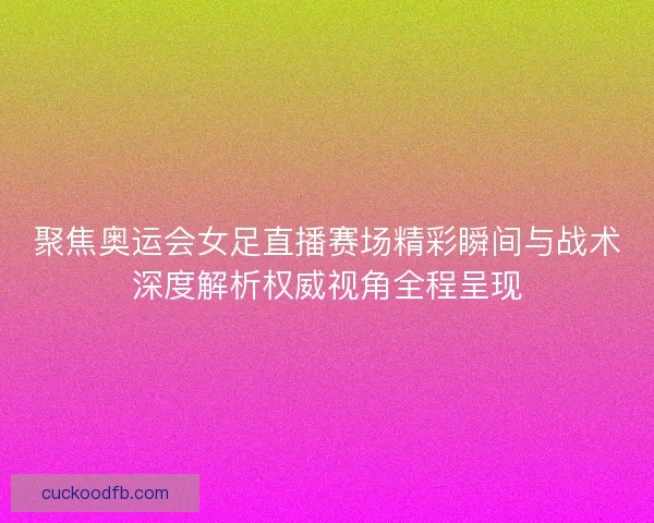 聚焦奥运会女足直播赛场精彩瞬间与战术深度解析权威视角全程呈现