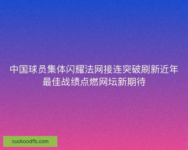 中国球员集体闪耀法网接连突破刷新近年最佳战绩点燃网坛新期待