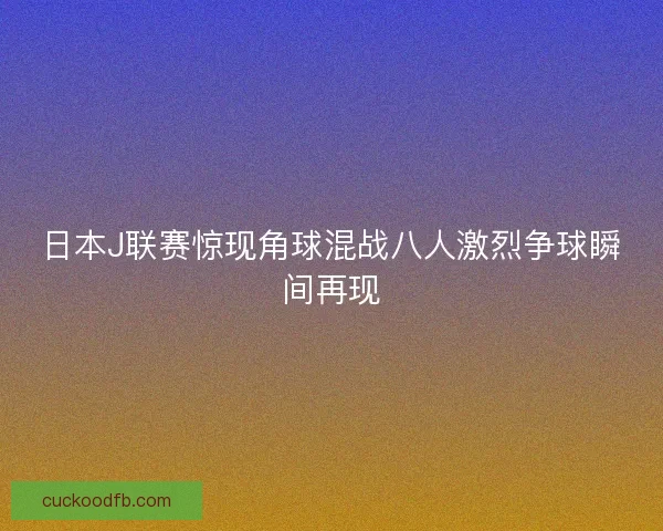 日本J联赛惊现角球混战八人激烈争球瞬间再现
