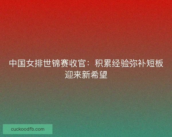 中国女排世锦赛收官：积累经验弥补短板迎来新希望