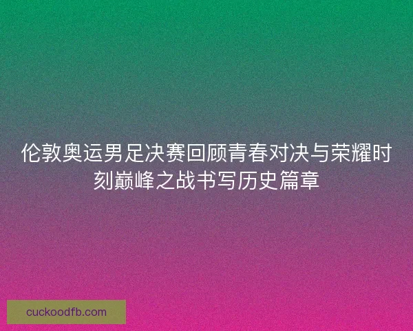 伦敦奥运男足决赛回顾青春对决与荣耀时刻巅峰之战书写历史篇章