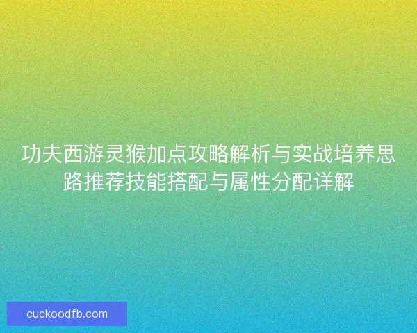 功夫西游灵猴加点攻略解析与实战培养思路推荐技能搭配与属性分配详解 功夫西游灵猴加点攻略解析与实战培养思路推荐技能搭配与属性分配详解