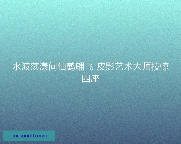 水波荡漾间仙鹤翩飞 皮影艺术大师技惊四座